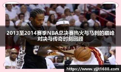 2013至2014赛季NBA总决赛热火与马刺的巅峰对决与传奇时刻回顾